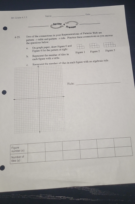 8th Grade 4.1.3 Name _Date 
_ 
_ 
Review 
_ 
Preview 
4-25. Two of the connections in your Representations of Patterns Web are 
pattern → table and pattern → rule. Practice these connections as you answer 
the questions below. 
a. On graph paper, draw Figure () and 
Figure 4 for the pattern at right 
b. Represent the number of tiles in Figure J Figure 2 Figure 3 
each figure with a table. 
s in each figure with an algebraic rule. 
Rule: 
_