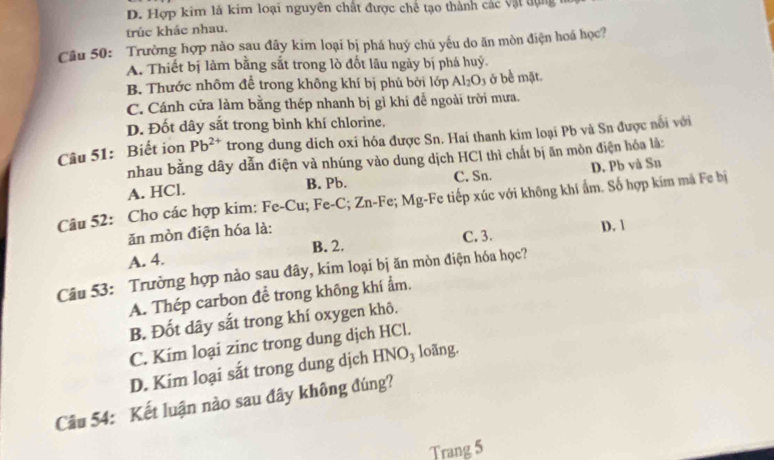 D. Hợp kim là kim loại nguyên chất được chế tạo thành các vật tụng 
trúc khác nhau.
Câu 50: Trường hợp nào sau đây kim loại bị phá huý chủ yếu do ăn mòn điện hoá học?
A. Thiết bị làm bằng sắt trong lò đốt lâu ngày bị phá huỷ.
B. Thước nhôm để trong không khí bị phủ bởi lớp Al_2O_3 ở bề mặt.
C. Cánh cửa làm bằng thép nhanh bị gỉ khi để ngoài trời mưa.
D. Đốt dây sắt trong bình khí chlorine.
Câu 51: Biết ion Pb^(2+) trong dung dich oxi hóa được Sn. Hai thanh kim loại Pb và Sn được nổi với
nhau bằng dây dẫn điện và nhúng vào dung dịch HCl thì chất bị ăn mòn điện hóa là:
A. HCl. B. Pb. C. Sn. D. Pb vå Sn
Câu 52: Cho các hợp kim: Fe-Cu; Fe-C; Zn-F ,. Mg -Fe tiếp xúc với không khí ẩm. Số hợp kim mã Fe bị
ăn mòn điện hóa là:
A. 4. B. 2. C. 3. D. 1
Câu 53: Trường hợp nào sau đây, kim loại bị ăn mòn điện hóa học?
A. Thép carbon để trong không khí ẩm.
B. Đốt dây sắt trong khí oxygen khô.
C. Kim loại zinc trong dung dịch HCl.
D. Kim loại sắt trong dung dịch HNO_3 loãng.
Câu 54: Kết luận nào sau đây không đúng?
Trang 5