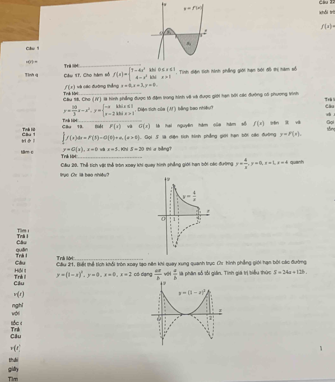 khối trò
f(x)=
Câu 1
v(t)=
Trà lời:_
Tính q Câu 17. Cho hàm số f(x)=beginarrayl 7-4x^3khi0≤ x≤ 1 4-x^2khix>1endarray.. Tính diện tích hình phẳng giới hạn bởi đồ thị hàm số
f(x) và các đường thẳng x=0,x=3,y=0.
Trả lời:
Câu 18. Cho (H) là hình phẳng được tô đậm trong hình vẽ và được giới hạn bởi các đường có phương trình Trà I
y= 10/3 x-x^2,y=beginarrayl -xkhix≤ 1 x-2khix>1endarray.. Diện tích của (H) bằng bao nhiêu? Câu
và x
Trả lời:
Trả lò Câu 19. Biết F(x) và _ G(x) là hai nguyên hàm của hàm số f(x) trên R và Gọi
tông
Câu 1
trì ở 1 ∈tlimits _0^(5f(x)dx=F(5)-G(0)+a,(a>0). Gọi S là diện tích hình phẳng giới hạn bởi các đường y=F(x),
tâm c y=G(x),x=0 và x=5. Khi S=20thl a bằng?
Trả Iời:_
Câu 20. Thể tích vật thể tròn xoay khi quay hình phẳng giới hạn bởi các đường y=frac 4)x,y=0,x=1,x=4 quanh
trục Ox là bao nhiêu?
Tim 1
Trả I
Câu 
quān
Trà I Trà lời:_
Câu Câu 21. Biết thể tích khối tròn xoay tạo nên khi quay xung quanh trục Ox hình phẳng giới hạn bởi các đường
Hỏi t
Trà I y=(1-x)^2,y=0,x=0,x=2 có dạng  aπ /b  với  a/b  là phân số tối giản. Tính giá trị biểu thức S=24a+12b.
Câu y
v(1)
y=(1-x)^2
nghì
với
.
x
6
2'
tốc (
Trà
Câu
v(1]
thái
giây
Tim