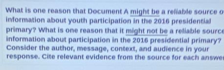 What is one reason that Document A might be a reliable source o 
information about youth participation in the 2016 presidential 
primary? What is one reason that it might not be a reliable source 
information about participation in the 2016 presidential primary? 
Consider the author, message, context, and audience in your 
response. Cite relevant evidence from the source for each answe