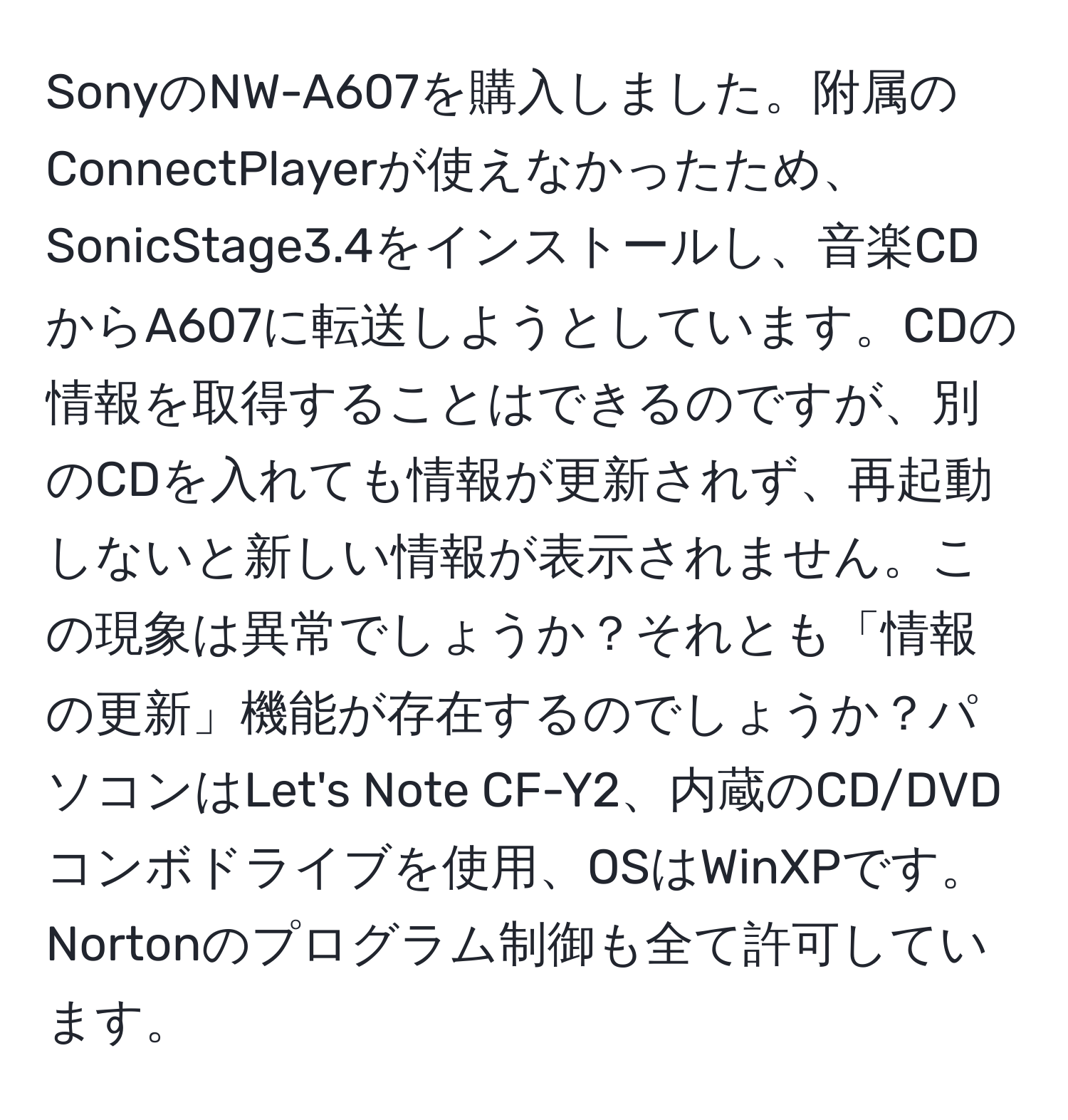 SonyのNW-A607を購入しました。附属のConnectPlayerが使えなかったため、SonicStage3.4をインストールし、音楽CDからA607に転送しようとしています。CDの情報を取得することはできるのですが、別のCDを入れても情報が更新されず、再起動しないと新しい情報が表示されません。この現象は異常でしょうか？それとも「情報の更新」機能が存在するのでしょうか？パソコンはLet's Note CF-Y2、内蔵のCD/DVDコンボドライブを使用、OSはWinXPです。Nortonのプログラム制御も全て許可しています。