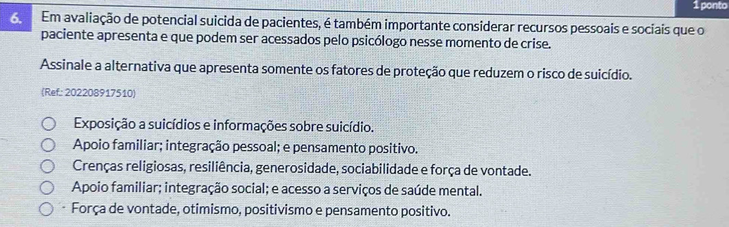 ponto
6. Em avaliação de potencial suicida de pacientes, é também importante considerar recursos pessoais e sociais que o
paciente apresenta e que podem ser acessados pelo psicólogo nesse momento de crise.
Assinale a alternativa que apresenta somente os fatores de proteção que reduzem o risco de suicídio.
(Ref: 202208917510)
Exposição a suicídios e informações sobre suicídio.
Apoio familiar; integração pessoal; e pensamento positivo.
Crenças religiosas, resiliência, generosidade, sociabilidade e força de vontade.
Apoio familiar; integração social; e acesso a serviços de saúde mental.
-Força de vontade, otimismo, positivismo e pensamento positivo.