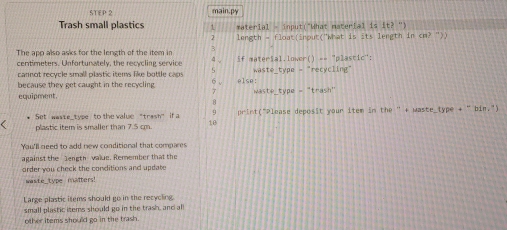 main.py 
Trash small plastics ` *aterial - input("What material is it?'') 
2 length = float(inout("What is its length in cm? ">) 
The app also asks for the length of the item in 3
centimeters. Unfortunately, the recycling service 4 , if material.lower() == "plastic": 
cannot recycle small plastic items like bottle cac S waste_type = "recycling" 
6 , 
because they get caught in the recycling else: waste_type -“trash" 
7 
equipment. 
Set waste_type to the value "trash" if a q print("Please deposit your item in the " + Maste_type + " bin.") 
plastic item is smaller than 7.5 cm. 10 
Yau'll need to add new conditional that compares 
against the length value. Remember that the 
order you check the conditions and update 
waste_type maîters! 
Large plastic items should go in the recycling 
small plastic items should go in the trash, and all 
other items should go in the trash.