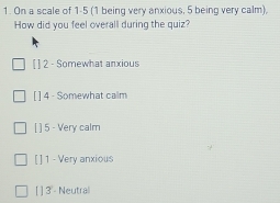 On a scale of 1-5 (1 being very anxious, 5 being very calm),
How did you feel overall during the quiz?
[ ] 2 - Somewhat anxious
[ ] 4 - Somewhat calm
[ ] 5 - Very calm
[ ] 1 - Very anxious
[ ] 3 - Neutral