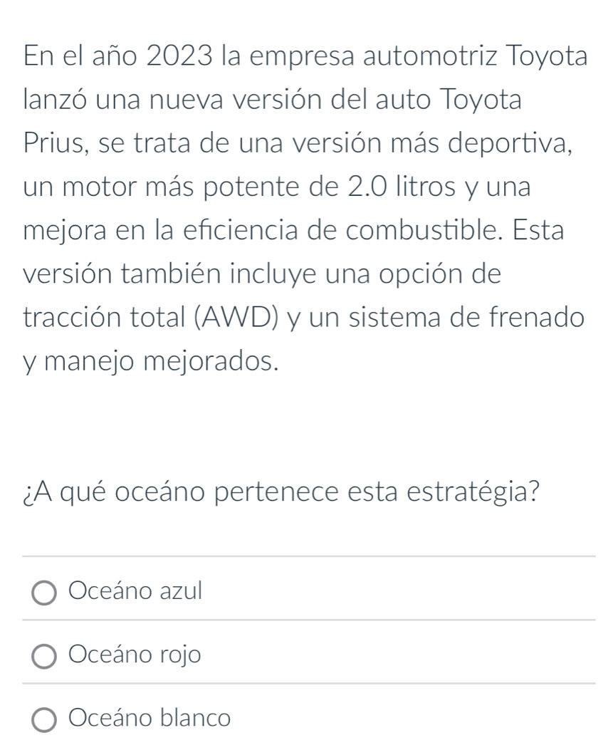 En el año 2023 la empresa automotriz Toyota
lanzó una nueva versión del auto Toyota
Prius, se trata de una versión más deportiva,
un motor más potente de 2.0 litros y una
mejora en la efciencia de combustible. Esta
versión también incluye una opción de
tracción total (AWD) y un sistema de frenado
y manejo mejorados.
¿A qué oceáno pertenece esta estratégia?
Oceáno azul
Oceáno rojo
Oceáno blanco