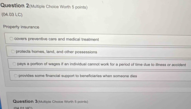 Question 2(Multiple Choice Worth 5 points)
(04.03 LC)
Property insurance
covers preventive care and medical treatment
protects homes, land, and other possessions
pays a portion of wages if an individual cannot work for a period of time due to illness or accident
provides some financial support to beneficiaries when someone dies
Question 3(Multiple Choice Worth 5 points)