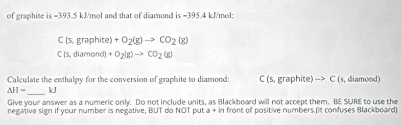 of graphite is −393.5 kJ/mol and that of diamond is −395.4 kJ/mol :
C(s,graphite)+O_2(g)to CO_2(g)
C(s,diamond)+O_2(g)to CO_2(g)
Calculate the enthalpy for the conversion of graphite to diamond: C (s,graphite)to C (s, diamond)
△ H= _  kJ
Give your answer as a numeric only. Do not include units, as Blackboard will not accept them. BE SURE to use the 
negative sign if your number is negative, BUT do NOT put a + in front of positive numbers.(It confuses Blackboard)