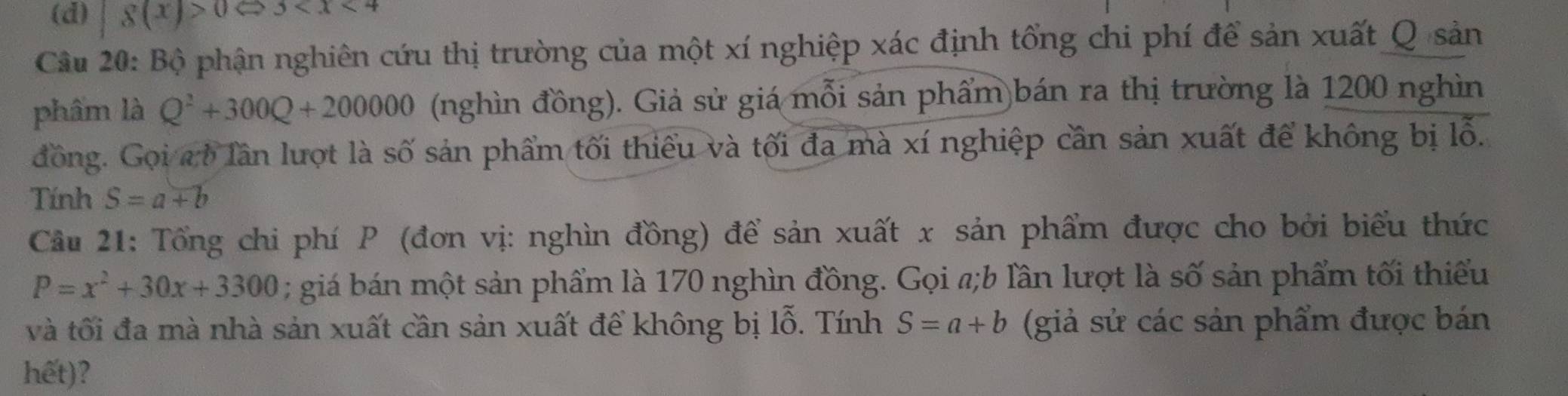 (d) |8(x)>0Leftrightarrow 3<1<4
Câu 20: Bộ phận nghiên cứu thị trường của một xí nghiệp xác định tổng chi phí để sản xuất Q sản
phẩm là Q^2+300Q+200000 (nghìn đồng). Giả sử giá mỗi sản phẩm bán ra thị trường là 1200 nghìn
đồng. Gọi a b lần lượt là số sản phẩm tối thiểu và tối đa mà xí nghiệp cần sản xuất để không bị lỗ.
Tính S=a+b
Câu 21: Tổng chi phí P (đơn vị: nghìn đồng) để sản xuất x sản phẩm được cho bởi biểu thức
P=x^2+30x+3300; giá bán một sản phẩm là 170 nghìn đồng. Gọi a;b lần lượt là số sản phẩm tối thiểu
và tối đa mà nhà sản xuất cần sản xuất để không bị lỗ. Tính S=a+b (giả sử các sản phẩm được bán
hết)?