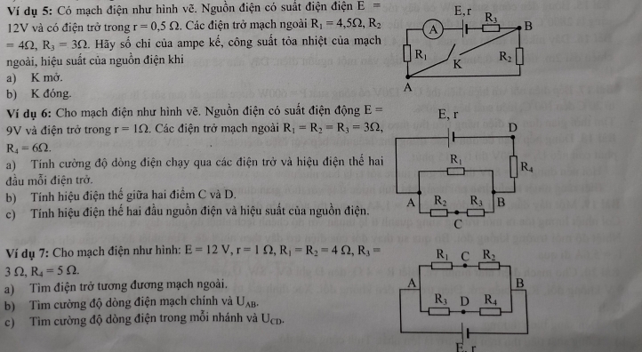 Ví dụ 5: Có mạch điện như hình vẽ. Nguồn điện có suất điện điện E=
12V và có điện trở trong r=0,5Omega. Các điện trở mạch ngoài R_1=4,5Omega ,R_2
=4Omega ,R_3=3Omega :. Hãy số chỉ của ampe ke , công suất tỏa nhiệt của mạch
ngoài, hiệu suất của nguồn điện khi 
a) K mở.
b) K đóng. 
Ví dụ 6: Cho mạch điện như hình vẽ. Nguồn điện có suất điện động E=
9V và điện trở trong r=1Omega.. Các điện trở mạch ngoài R_1=R_2=R_3=3Omega ,
R_4=6Omega .
a) Tính cường độ dòng điện chạy qua các điện trở và hiệu điện thể hai
đầu mỗi điện trở.
b) Tính hiệu điện thế giữa hai điểm C và D.
c) Tính hiệu điện thế hai đầu nguồn điện và hiệu suất của nguồn điện.
Ví dụ 7: Cho mạch điện như hình: E=12V,r=1Omega ,R_1=R_2=4Omega ,R_3=
3Omega ,R_4=5Omega .
a) Tìm điện trở tương đương mạch ngoài.
b) Tìm cường độ dòng điện mạch chính và U_AB.
c) Tìm cường độ dòng điện trong mỗi nhánh và UcD.