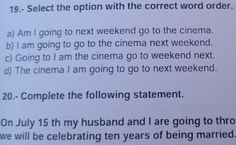 19.- Select the option with the correct word order.
a) Am I going to next weekend go to the cinema.
b) I am going to go to the cinema next weekend.
c) Going to I am the cinema go to weekend next.
d) The cinema I am going to go to next weekend.
20.- Complete the following statement.
On July 15 th my husband and I are going to thro
we will be celebrating ten years of being married.