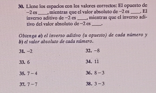 Llene los espacios con los valores correctos: El opuesto de
-2es _, mientras que el valor absoluto de −2 es _. El 
ínverso aditivo de −2 es _, mientras que el inverso adi- 
tivo del valor absoluto de −2 es _. 
Obtenga a) el inverso aditivo (u opuesto) de cada número y 
b) el valor absoluto de cada número.
3L -2 32. -8
33. 6 34. 11
35. 7-4 36. 8-3
37. 7-7 38. 3-3