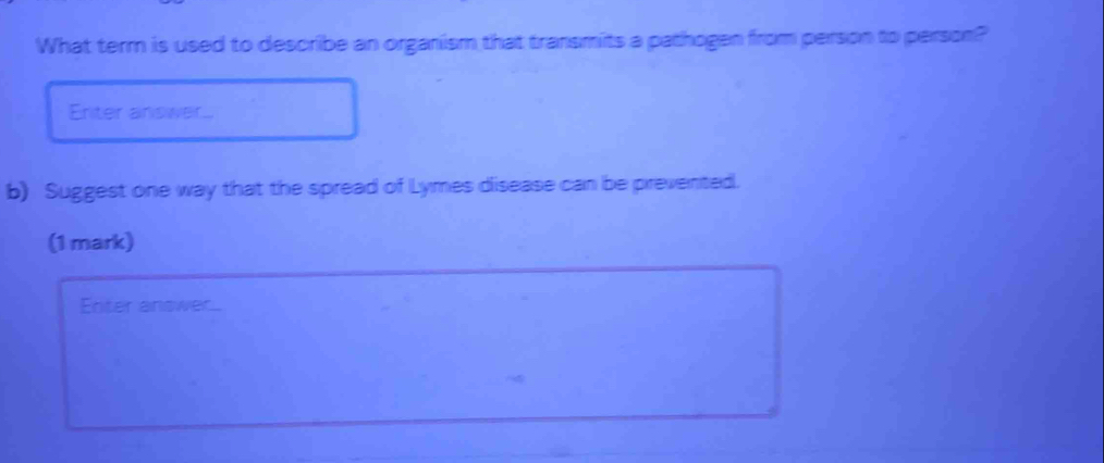 What term is used to describe an organism that transmits a pathogen from person to person? 
Eriter answer.. 
b) Suggest one way that the spread of Lymes disease can be prevented. 
(1 mark) 
Enter answer.