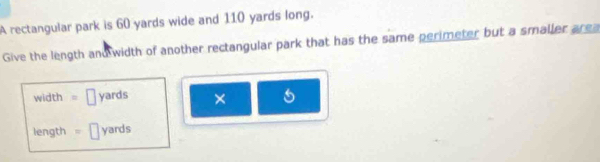 A rectangular park is 60 yards wide and 110 yards long. 
Give the length and width of another rectangular park that has the same perimeter but a smaller area
width = | yards × 
length = 1 yards