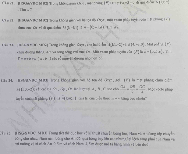 [HSG&VDC MĐ2] Trong không gian Oxyz , mặt phẳng (P) :x+y+z-3=0 đi qua điểm N(1;1;a)
Tim a ?
Câu 22. [HSG&VDC MĐ2] Trong không gian với hệ tọa độ Oxyz , một vectơ pháp tuyển của mặt phẳng (P)
chứa trục Ox và đi qua điểm M(1;-1;1) là overline n=(0;-1;a). Tim a ?
Câu 23. [HSG&VDC MĐ2] Trong không gian Oxyz , cho hai điểm A(1;1;-2) và B(4;-3;0). Mặt phẳng (P)
chứa đường thẳng AB và song song với trục Oz . Một vectơ pháp tuyến của (P)là overline n=(a;b;c). Tim
T=a+b+c ( a , b là các số nguyên dương nhỏ hơn 5 )
Câu 24. |HSG&VDC_MD3] Trong không gian với hệ tọa độ Oxyz , gọi (P) là mặt phẳng chứa điểm
M(1;3;-2) , cắt các tia Ox , Oy , Oz lần lượt tại A , B , C sao cho  OA/1 = OB/2 = OC/4 . Một véctơ pháp
tuyển của mặt phẳng (P) là overline n(1;m;n). Giá trị của biểu thức m+n bằng bao nhiêu?
Cầu 25. [HSG&VDC_MĐ3] Trong tiết thể dục học về kĩ thuật chuyền bóng hơi, Nam và An đang tập chuyền
bóng cho nhau, Nam ném bóng cho An đỡ, quả bóng bay lên cao nhưng lại lệch sang phải của Nam và
rơi xuống vị trí cách An 0,5 m và cách Nam 4,5m được mô tả bằng hình vẽ bên dưới: