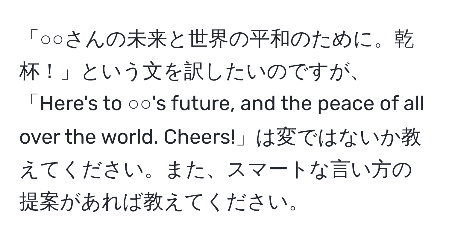 「○○さんの未来と世界の平和のために。乾杯！」という文を訳したいのですが、「Here's to ○○'s future, and the peace of all over the world. Cheers!」は変ではないか教えてください。また、スマートな言い方の提案があれば教えてください。