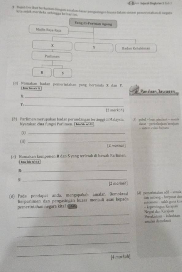 Be == Sejaral Tingkatam 5 2l 7 
3 . Rajah berikut berkaitan dengan amalan daxar pengasingan kuasa dalam sistem pemerintalian di negara 
kita sejak merdeka sehingga ke hari ini 
Yang dl-Pertuan Agong 
Majlis Raja-Raja
X
Y Badan Kehakiman 
Parlimen
R s 
(ɑ) Namakan badan pemerintahan yang bertanda X dan Y. 
Boke Take m's 52 Panduan Jawapan
X :_
Y :_ 
[2 markah] 
(b) Parlimen merupakan badan perundangan tertinggi di Malaysia. (8) gubal — buat pindaan — semak 
Nyatakan đua fungsi Parlimen. É Iaka Iska w $1 dasar - perbelanjaan kerajaan 
- sistem cukai baharu 
(1)_ 
(ii)_ 
[2 markah] 
(c) Namakan komponen R dan S yang terletak di bawah Parlimen. 
Bakev Yaka m²s 52
R:_ 
S: 
_ 
[2 markah] 
(d) Pada pendapat anda, mengapakah amalan Demokrasi (d) pererintahan adil - semak 
Berparlimen dan pengasingan kuasa menjadi asas kepada dan imbang - berpusat dan 
pemerintahan negara kita? - kepentingan Kerajaan autonomi - salah guna kua 
_ 
Negeri dan Kerajaan 
Persekutuan - kukuhkan 
_ 
amalan demokrasi 
_ 
_ 
_ 
[4 markah]