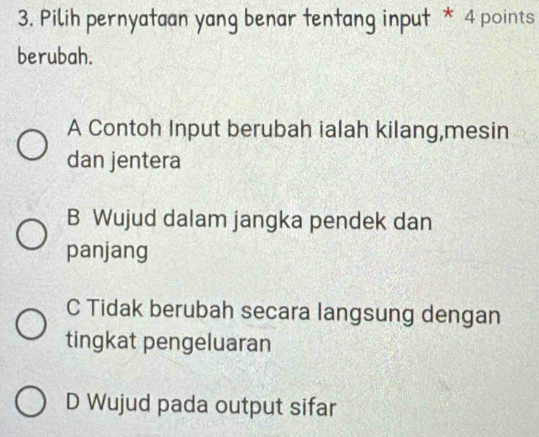 Pilih pernyataan yang benar tentang input * 4 points
berubah.
A Contoh Input berubah ialah kilang,mesin
dan jentera
B Wujud dalam jangka pendek dan
panjang
C Tidak berubah secara langsung dengan
tingkat pengeluaran
D Wujud pada output sifar