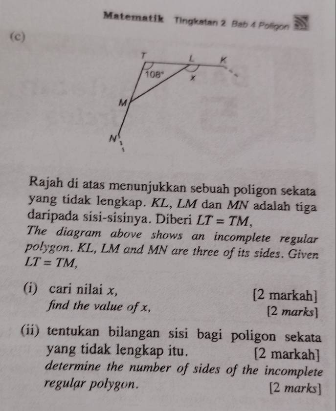 Matematik Tingkatan 2 Bab 4 Poligon 
(c)
T L K
108°
M
N
Rajah di atas menunjukkan sebuah poligon sekata 
yang tidak lengkap. KL, LM dan MN adalah tiga 
daripada sisi-sisinya. Diberi LT=TM, 
The diagram above shows an incomplete regular 
polygon. KL, LM and MN are three of its sides. Given
LT=TM, 
(i) cari nilai x, [2 markah] 
find the value of x, [2 marks] 
(ii) tentukan bilangan sisi bagi poligon sekata 
yang tidak lengkap itu. [2 markah] 
determine the number of sides of the incomplete 
regular polygon. [2 marks]