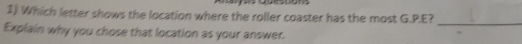 Which letter shows the location where the roller coaster has the most G.P.E? 
_ 
Explain why you chose that location as your answer.