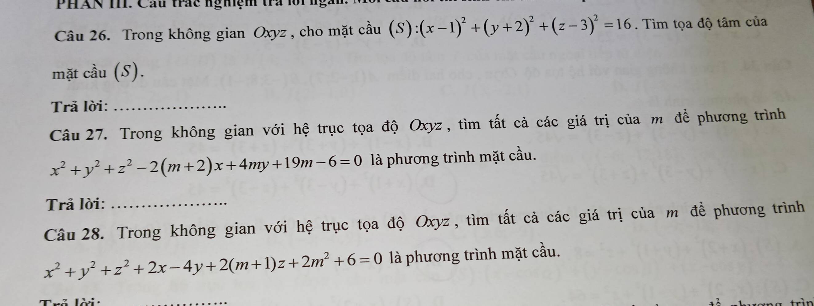 PHAN III. Cầu trác nghiệm tra lồi ng
Câu 26. Trong không gian Oxyz , cho mặt cầu (S):(x-1)^2+(y+2)^2+(z-3)^2=16. Tìm tọa độ tâm của
mặt cầu (S).
Trả lời:_
Câu 27. Trong không gian với hệ trục tọa độ Oxyz, tìm tất cả các giá trị của m để phương trình
x^2+y^2+z^2-2(m+2)x+4my+19m-6=0 là phương trình mặt cầu.
Trả lời:_
Câu 28. Trong không gian với hệ trục tọa độ Oxyz , tìm tất cả các giá trị của m để phương trình
x^2+y^2+z^2+2x-4y+2(m+1)z+2m^2+6=0 là phương trình mặt cầu.