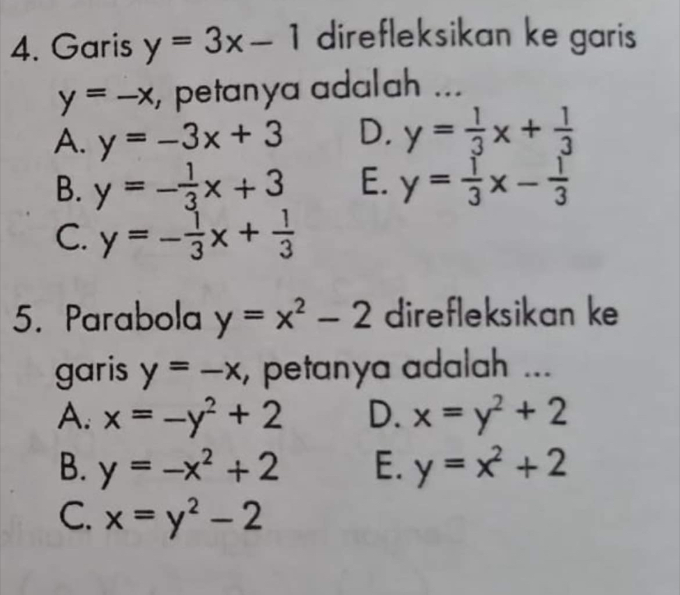 Garis y=3x-1 direfleksikan ke garis
y=-x , petanya adalah ...
A. y=-3x+3 D. y= 1/3 x+ 1/3 
B. y=- 1/3 x+3 E. y= 1/3 x- 1/3 
C. y=- 1/3 x+ 1/3 
5. Parabola y=x^2-2 direfleksikan ke
garis y=-x , petanya adalah ...
A. x=-y^2+2 D. x=y^2+2
B. y=-x^2+2 E. y=x^2+2
C. x=y^2-2