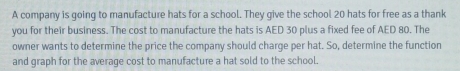 A company is going to manufacture hats for a school. They give the school 20 hats for free as a thank 
you for their business. The cost to manufacture the hats is AED 30 plus a fixed fee of AED 80. The 
owner wants to determine the price the company should charge per hat. So, determine the function 
and graph for the average cost to manufacture a hat sold to the school.