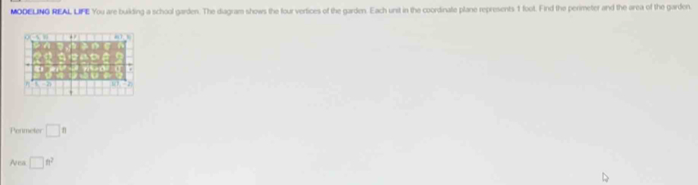 MODELING REAL LIFE You are building a school garden. The diagram shows the four vertices of the garden. Each unit in the coordinate plane represents 1 foot. Find the perimeter and the area of the garden. 
Penmeter □ ft
Area □ ft^2