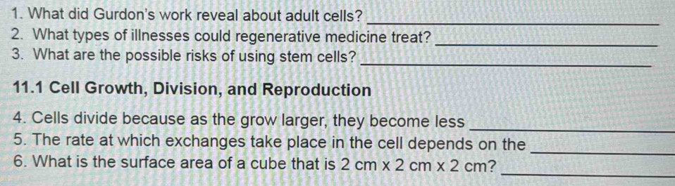 What did Gurdon's work reveal about adult cells?_ 
_ 
2. What types of illnesses could regenerative medicine treat? 
3. What are the possible risks of using stem cells?_ 
11.1 Cell Growth, Division, and Reproduction 
_ 
4. Cells divide because as the grow larger, they become less 
5. The rate at which exchanges take place in the cell depends on the_ 
_ 
6. What is the surface area of a cube that is 2cm* 2cm* 2cm ?