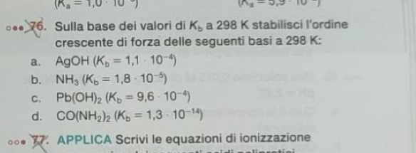 (R_a=1,0· 10
(n_2-3,9)..● 76. Sulla base dei valori di K_b a 298 K stabilisci l’ordine
crescente di forza delle seguenti basi a 298 K:
a. AgOH(K_b=1,1· 10^(-4))
b. NH_3(K_b=1,8· 10^(-5))
C. Pb(OH)_2(K_b=9,6· 10^(-4))
d. CO(NH_2)_2(K_b=1,3· 10^(-14))
○○. 77. APPLICA Scrivi le equazioni di ionizzazione