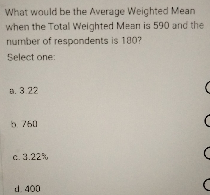 What would be the Average Weighted Mean
when the Total Weighted Mean is 590 and the
number of respondents is 180?
Select one:
a. 3.22
b. 760
c. 3.22%
d. 400