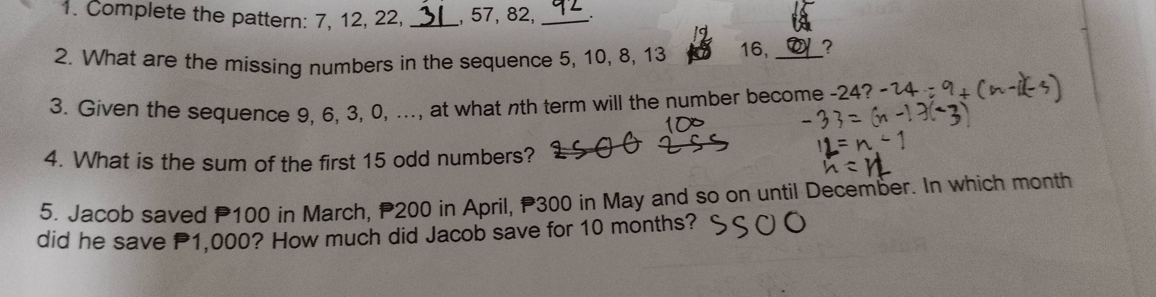 Complete the pattern: 7, 12, 22, _, 57, 82, _. 
2. What are the missing numbers in the sequence 5, 10, 8, 13
16, _? 
3. Given the sequence 9, 6, 3, 0, ..., at what nth term will the number become -24? 
4. What is the sum of the first 15 odd numbers? 
5. Jacob saved P100 in March, P200 in April, P300 in May and so on until December. In which month
did he save 1,000? How much did Jacob save for 10 months?