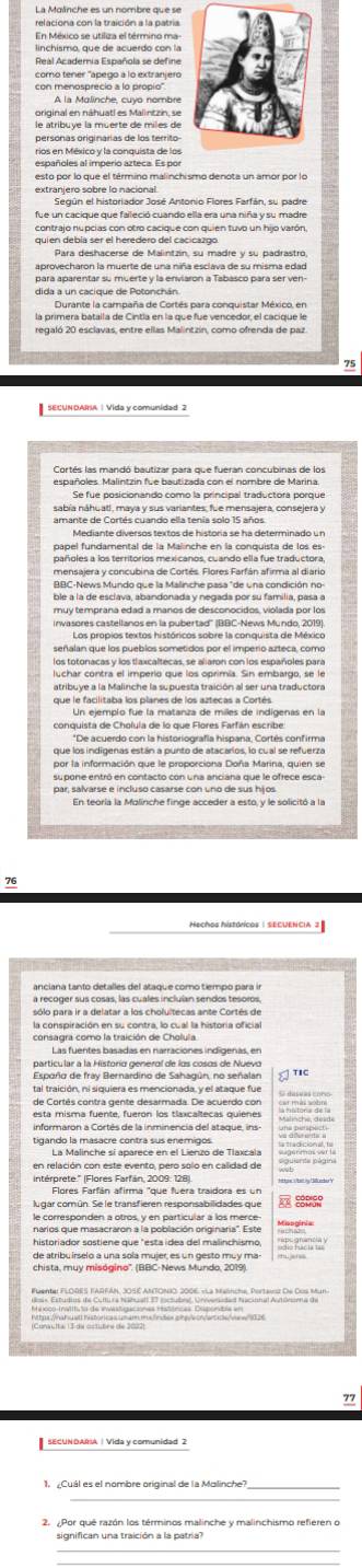 relaciona con la traición a la patria
En México se utiliza el término ma
linchismo, que de acuerdo con la
Real Academia Española se define
como tener 'apego a lo extranjero
con menosprecio a lo propio''
original en náhuatl es Malintzin, se
le atribuye la muerte de miles de
personas originárias de los territo
rios en México y la conquista de los
españoles al imperio azteca. Es por
esto por lo que el término malinchismo denota un amor por lo
Según el historiador José Antonio Flores Farfán, su padre
fue un cacique que faleció cuando ella era una niña y su madre
quien debía ser el heredero del cacicazgo.
Para deshacerse de Malintzín, su madre y su padrastro,
aprovecharon la muerte de una niña esclava de su misma edad
dida a un cacique de Potonchán.
Durante la campaña de Cortés para conquistar México, en
la primera batalla de Cintía en la que fue vencedor, el cacique la
75
Cortés las mandó bautizar para que fueran concubinas de los
españoles. Malintzin fue bautizada con el nombre de Marina
Se fue posicionando como la principal traductora porque
sabía náhuatl, maya y sus variantes, fue mensajera, consejera y
amante de Cortés cuando ella tenía solo 15 años.
Mediante diversos textos de historia se ha determinado un
papel fundamental de la Malinche en la conquista de los es-
mensajera y concubina de Cortés. Flores Farfán afirma al diario
BBC-News Mundo que la Malinche pasa "de una condición no
muy temprana edad a manos de desconocidos, violada por los
irnvasores castellanos en la pubertad'' (BBC-News Mundo, 2019).
Los propios textos históricos sobre la conquista de México
señalan que los pueblos sometidos por el imperio azteca, como
los totonacas y los tlaxcaltecas, se aliaron con los españoles para
luchar contra el imperio que los oprimía. Sin embargo, se le
atribuye a la Malinche la supuesta traición al ser una traductora
que le facilitaba los planes de los aztecas a Cortés.
Un ejemplo fue la matanza de miles de indigenas en la
conquista de Cholula de lo que Flores Farfán escribe:
por la información que le proporciona Doña Marina, quien se
par, salvárse e incluso casarse con uno de sus hijos
En teoría la Molinche finge acceder a esto, y le solicitó a la
76
a recoger sus cosas, las cuales incluían sendos tesoros,
la conspiración en su contra, lo cual la historia oficial
consagra como la traición de Cholula
Las fuentes basadas en narraciones indígenas, en
particular a la Historía general de los cosos de Nuevo
Espoño de fray Bernardino de Sahagún, no señalan  Tc
tal traición, ni siquiera es mencionada, y el ataque fue
de Cortés contra gente desarmada. De acuerdo con
informaron a Cortés de la inminencia del ataque, ins-      
tigando la masacre contra sus enemigos.
en relación con este evento, pero solo en calidad de Pgr  Pégin
intérprete." (Flores Farfán, 2009: 128).
Flores Farfán afirma "que fuera traidora es un
lugar común. Se le transfieren responsabillidades que coprep
le corresponden a otros, y en particular a los merce-
narios que masacraron a la población originaria''. Este Mnogini
de atribuirselo a una sola mujer, es un gesto muy ma-
chista, muy misógino'' (BBC-News Mundo, 2019).
(Conaulta (Ida ostubra de 2002
77
SECUNDARIA | Vida y comunidad 2
_
_
significan una traición a la patria?