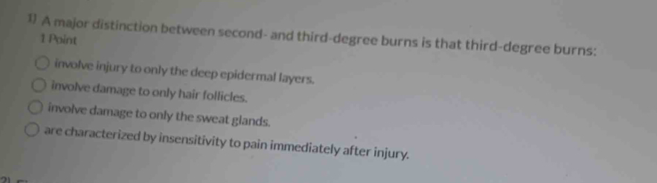 1 A major distinction between second- and third-degree burns is that third-degree burns:
1 Point
involve injury to only the deep epidermal layers.
involve damage to only hair follicles.
involve damage to only the sweat glands.
are characterized by insensitivity to pain immediately after injury.