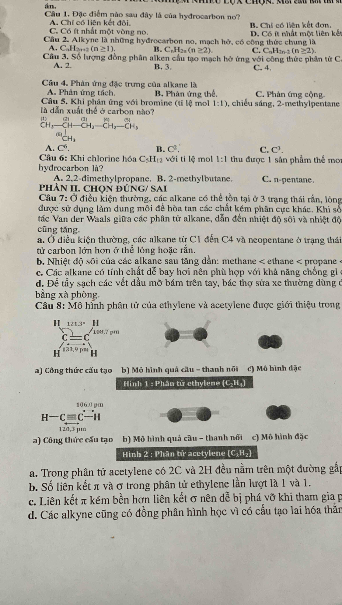 án.
Câu 1. Đặc điểm nào sau đây là của hyđrocarbon no?
A. Chi có liên kết đôi. B. Chỉ có liên kết đơn.
C. Có ít nhất một vòng no. D. Có ít nhất một liên kết
Câu 2. Alkyne là những hyđrocarbon no, mạch hở, có công thức chung là
A. C_nH_2n+2(n≥ 1). B. C_nH 2n (n≥ 2). C. CnH2n-2 (n≥ 2).
Câu 3. Số lượng đồng phân alken cấu tạo mạch hở ứng với công thức phân tử C.
A. 2. B. 3.
C. 4.
Câu 4. Phản ứng đặc trưng của alkane là
A. Phản ứng tách. B. Phản ứng thế. C. Phản ứng cộng.
Câu 5. Khi phản ứng với bromine (tỉ lệ mol 1:1) , chiếu sáng, 2-methylpentane
là dẫn xuất thế ở carbon nào?
beginarrayr (1) CH_3endarray beginarrayr (2)(3) CH_3endarray beginarrayr (3) )_2CH_2-CH_2-CH_3 CH_3endarray
A. C^6. B. C^2. C. C^3.
Câu 6: Khi chlorine hóa C_5H_12 với tỉ lệ mol 1:1 thu được 1 sản phẩm thế mo
hyđrocarbon là?
A. 2,2-đimethylpropane. B. 2-methylbutane. C. n-pentane.
PHÀN II. CHọN ĐÚNG/ SAI
Câu 7: Ở điều kiện thường, các alkane có thể tồn tại ở 3 trạng thái rắn, lỏng
được sử dụng làm dung môi để hòa tan các chất kém phân cực khác. Khi số
tác Van der Waals giữa các phân tử alkane, dẫn đến nhiệt độ sôi và nhiệt độ
cũng tăng.
a. Ở điều kiện thường, các alkane từ C1 đến C4 và neopentane ở trạng thái
tử carbon lớn hơn ở thể lỏng hoặc rắn.
b. Nhiệt độ sôi của các alkane sau tăng dần: methane < ethane < propane -
 c. Các alkane có tính chất dễ bay hơi nên phù hợp với khả năng chống gi ở
d. Để tầy sạch các vết dầu mỡ bám trên tay, bác thợ sửa xe thường dùng ở
bằng xà phòng.
Câu 8: Mô hình phân tử của ethylene và acetylene được giới thiệu trong
a) Công thức cấu tạo b) Mô hình quả cầu - thanh nối c) Mô hình đặc
Hình 1 : Phân tử ethylene (C₂H₄)
106,0 pm
H^-Cto H
120,3 pm
a) Công thức cấu tạo b) Mô hình quả cầu - thanh nối c) Mô hình đặc
Hình 2 : Phân tử acetylene (C_2H_2)
a. Trong phân tử acetylene có 2C và 2H đều nằm trên một đường gấp
b. Số liên kết π và σ trong phân tử ethylene lần lượt là 1 và 1.
c. Liên kết π kém bền hơn liên kết σ nên dễ bị phá vỡ khi tham gia p
d. Các alkyne cũng có đồng phân hình học vì có cấu tạo lai hóa thằn