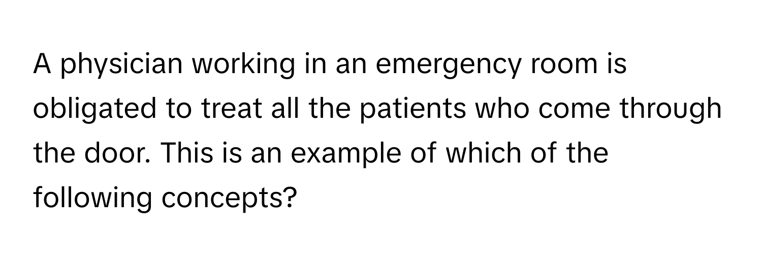 A physician working in an emergency room is obligated to treat all the patients who come through the door. This is an example of which of the following concepts?