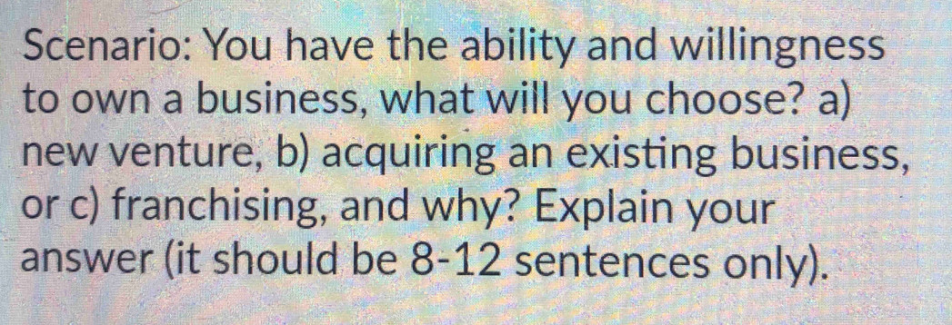 Scenario: You have the ability and willingness 
to own a business, what will you choose? a) 
new venture, b) acquiring an existing business, 
or c) franchising, and why? Explain your 
answer (it should be 8 -12 sentences only).