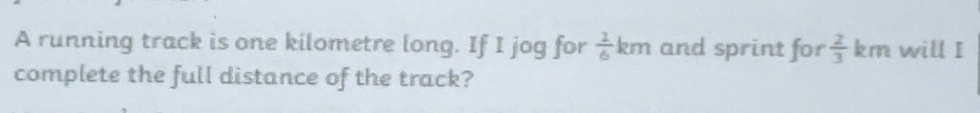 A running track is one kilometre long. If I jog for  1/6 km and sprint for  2/3  km will I 
complete the full distance of the track?