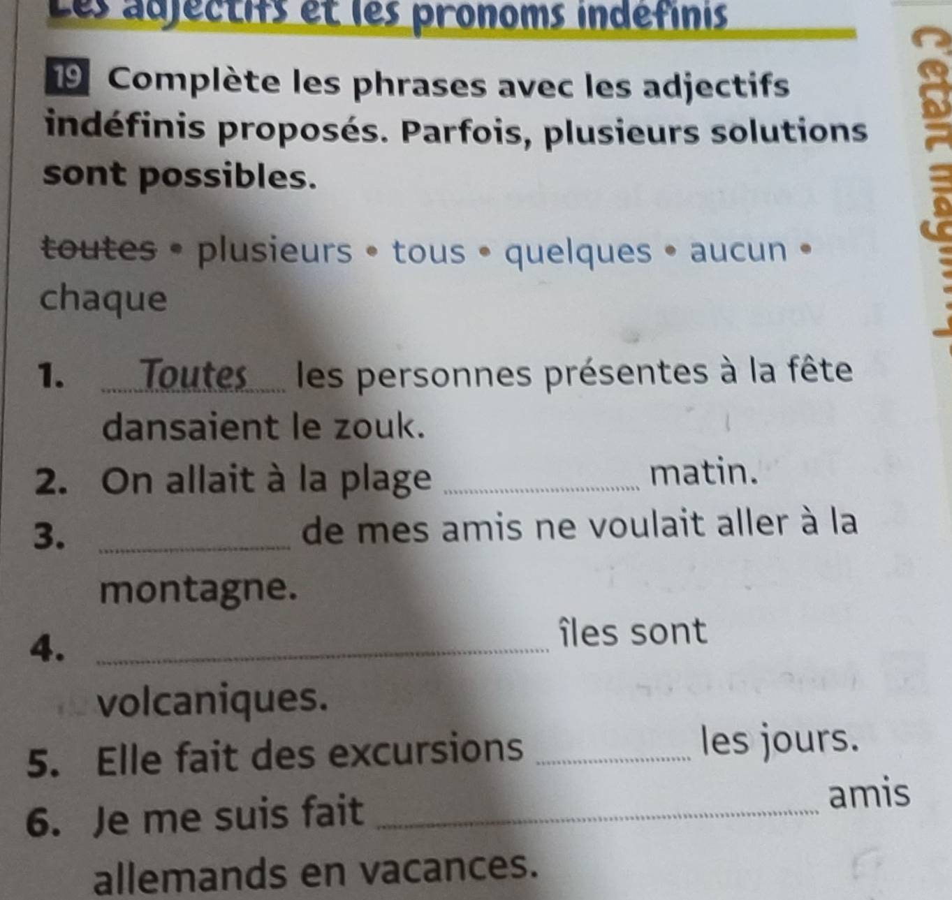 Les adjectifs et les pronoms indéfinis 
19 Complète les phrases avec les adjectifs 
indéfinis proposés. Parfois, plusieurs solutions. 
8 
sont possibles. 
toutes • plusieurs • tous • quelques • aucun • 
chaque 
1.Toutes les personnes présentes à la fête 
dansaient le zouk. 
2. On allait à la plage _matin. 
3. _de mes amis ne voulait aller à la 
montagne. 
4._ 
îles sont 
volcaniques. 
5. Elle fait des excursions _les jours. 
6. Je me suis fait_ 
amis 
allemands en vacances.