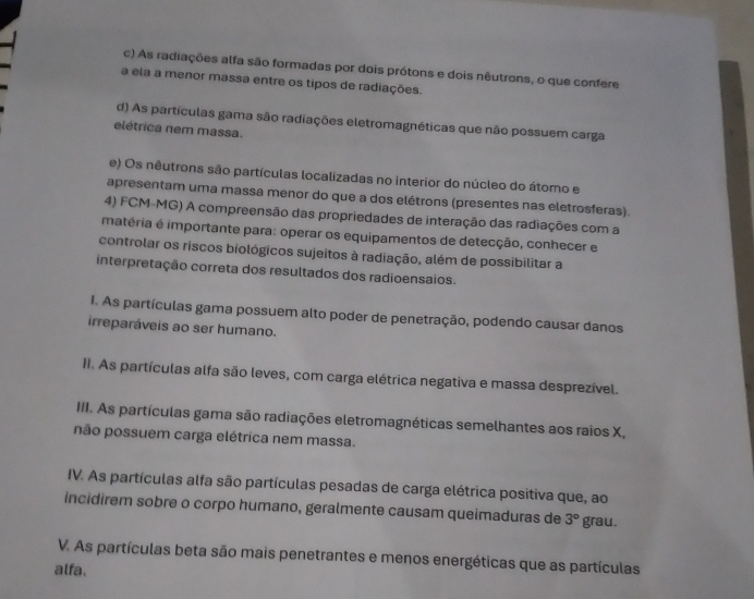 c) As radiações alfa são formadas por dois prótons e dois nêutrons, o que confere
a ela a menor massa entre os tipos de radiações.
d) As partículas gama são radiações eletromagnéticas que não possuem carga
elétrica nem massa.
e) Os nêutrons são partículas localizadas no interior do núcleo do átomo e
apresentam uma massa menor do que a dos elétrons (presentes nas eletrosferas).
4) FCM-MG) A compreensão das propriedades de interação das radiações com a
matéria é importante para: operar os equipamentos de detecção, conhecer e
controlar os riscos biológicos sujeitos à radiação, além de possibilitar a
interpretação correta dos resultados dos radioensaios.
I. As partículas gama possuem alto poder de penetração, podendo causar danos
irreparáveis ao ser humano.
II. As partículas alfa são leves, com carga elétrica negativa e massa desprezível.
III. As partículas gama são radiações eletromagnéticas semelhantes aos raios X,
não possuem carga elétrica nem massa.
IV. As partículas alfa são partículas pesadas de carga elétrica positiva que, ao
incidirem sobre o corpo humano, geralmente causam queimaduras de 3° grau.
V. As partículas beta são mais penetrantes e menos energéticas que as partículas
alfa.