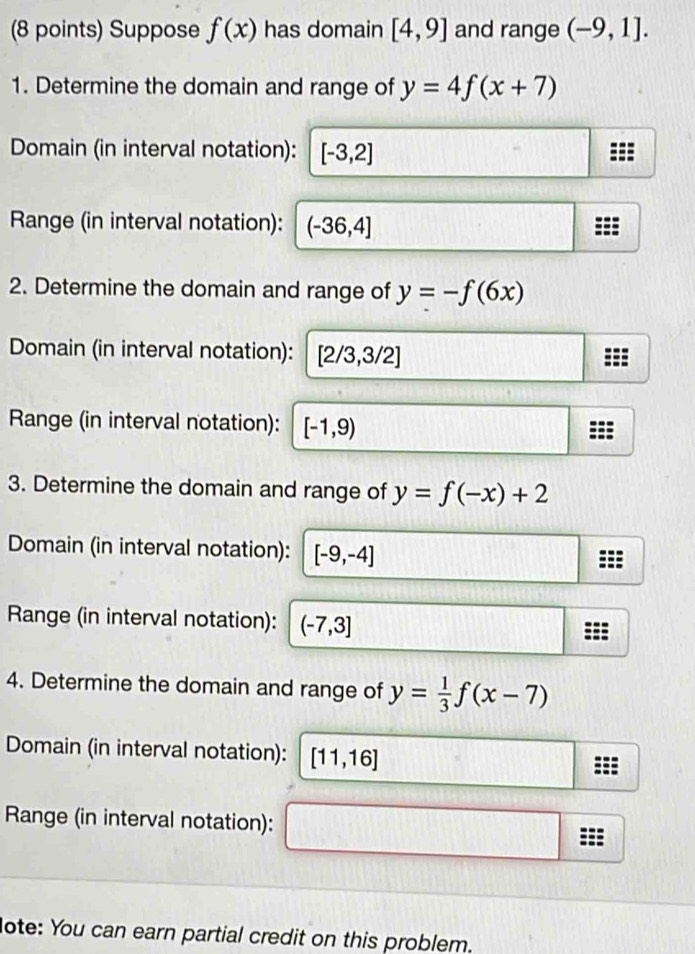 Suppose f(x) has domain [4,9] and range (-9,1]. 
1. Determine the domain and range of y=4f(x+7)
Domain (in interval notation): [-3,2]
Range (in interval notation): (-36,4]
2. Determine the domain and range of y=-f(6x)
Domain (in interval notation): [2/3,3/2]
Range (in interval notation): [-1,9)
3. Determine the domain and range of y=f(-x)+2
Domain (in interval notation): [-9,-4]
Range (in interval notation): (-7,3]
4. Determine the domain and range of y= 1/3 f(x-7)
Domain (in interval notation): [11,16]
Range (in interval notation): 
lote: You can earn partial credit on this problem.