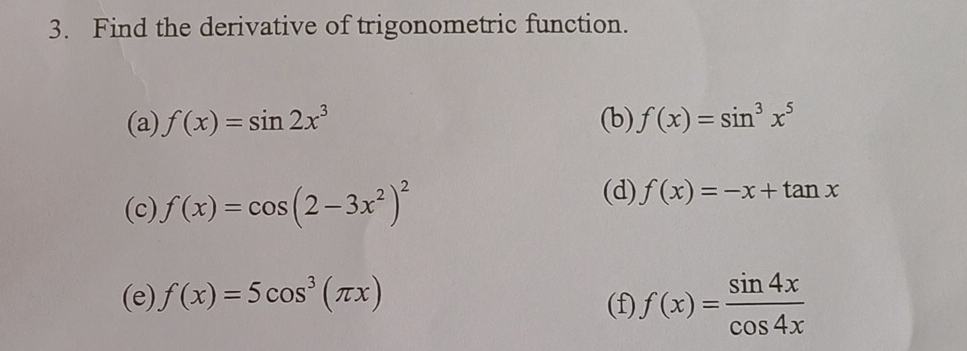 Find the derivative of trigonometric function. 
(a) f(x)=sin 2x^3 (b) f(x)=sin^3x^5
(c) f(x)=cos (2-3x^2)^2
(d) f(x)=-x+tan x
(e) f(x)=5cos^3(π x) (f) f(x)= sin 4x/cos 4x 