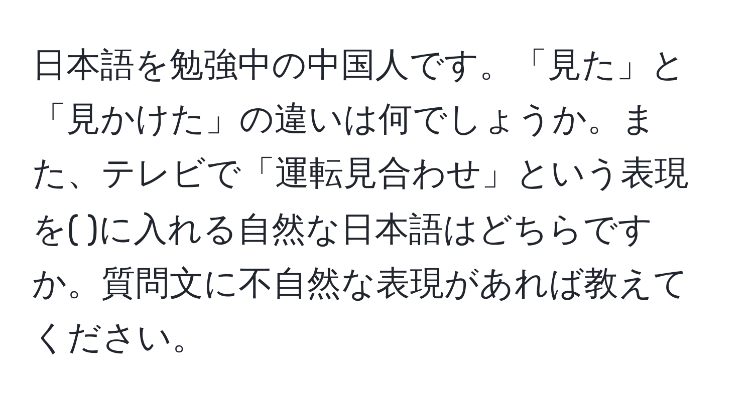 日本語を勉強中の中国人です。「見た」と「見かけた」の違いは何でしょうか。また、テレビで「運転見合わせ」という表現を( )に入れる自然な日本語はどちらですか。質問文に不自然な表現があれば教えてください。