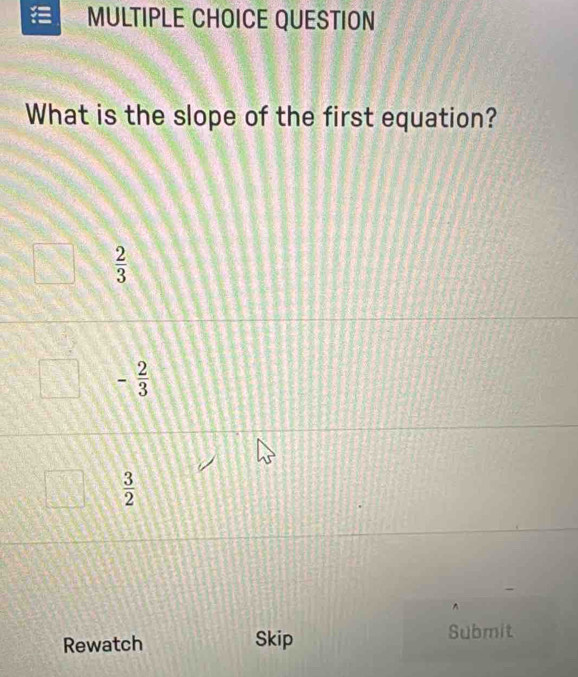 QUESTION
What is the slope of the first equation?
 2/3 
- 2/3 
 3/2 
^
Rewatch Skip Submit