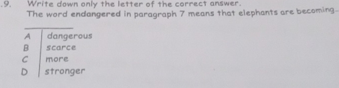 .9. Write down only the letter of the correct answer.
The word endangered in paragraph 7 means that elephants are becoming.
_
A dangerous
B scarce
C more
D stronger