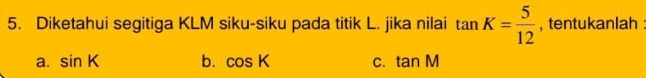 Diketahui segitiga KLM siku-siku pada titik L. jika nilai tan K= 5/12  , tentukanlah :
a. sin K b. cos K C. tan M