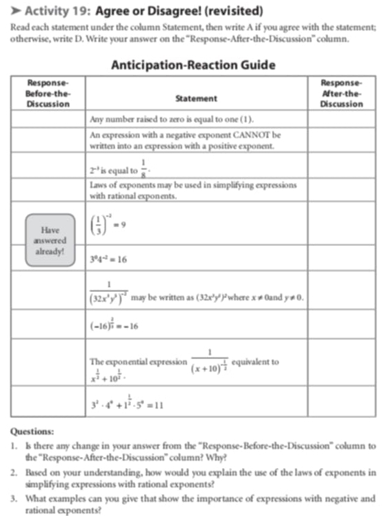 Activity 19: Agree or Disagree! (revisited)
Read each statement under the column Statement, then write A if you agree with the statement;
otherwise, write D. Write your answer on the “Response-After-the-Discussion” column.
Questions:
1. ls there any change in your answer from the ''Response-Before-the-Discussion' column to
the 'Response-After-the-Discussion” column? Why?
2. Based on your understanding, how would you explain the use of the laws of exponents in
simplifying expressions with rational exponents?
3. What examples can you give that show the importance of expressions with negative and
rational exponents?