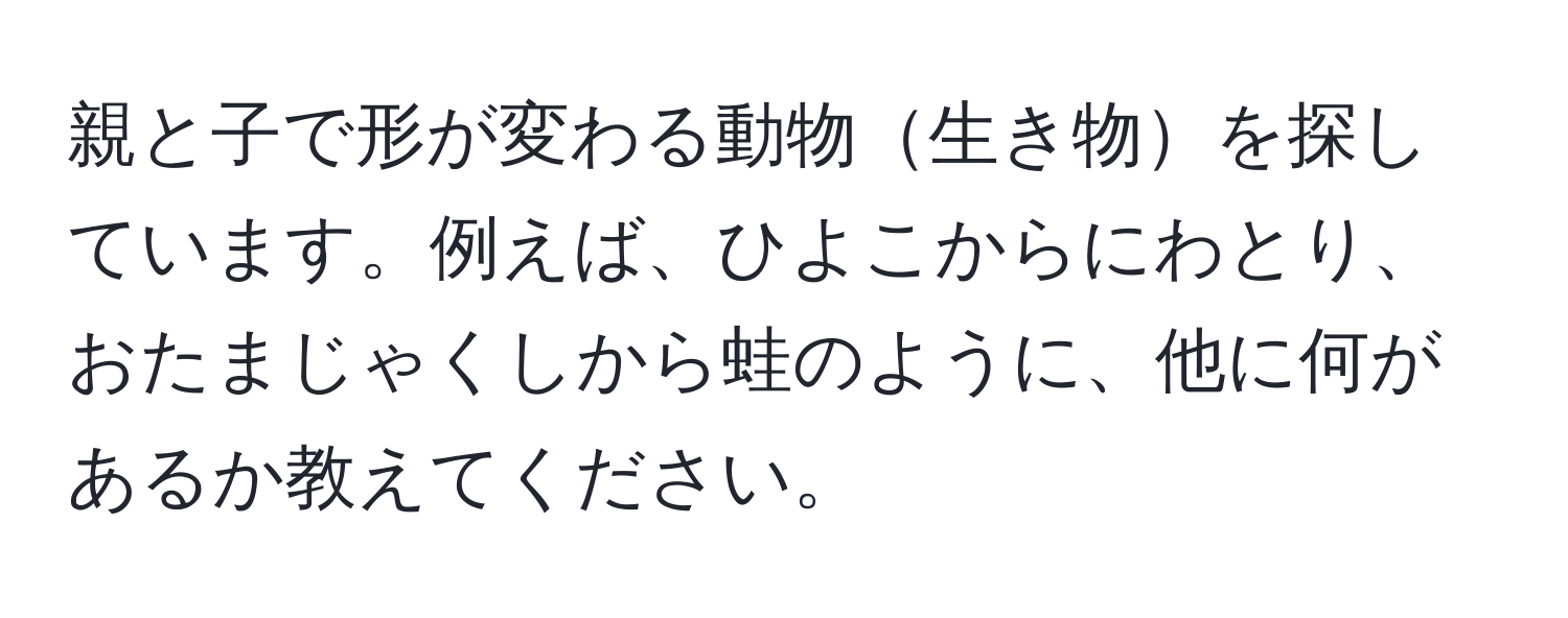 親と子で形が変わる動物生き物を探しています。例えば、ひよこからにわとり、おたまじゃくしから蛙のように、他に何があるか教えてください。