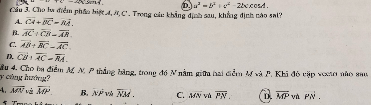 -c+c-2bc.sin 1
D. a^2=b^2+c^2-2bc.cos A. 
Câu 3. Cho ba điểm phân biệt A, B, C. Trong các khẳng định sau, khẳng định nào sai?
A. vector CA+vector BC=vector BA.
B. vector AC+vector CB=vector AB.
C. vector AB+vector BC=vector AC.
D. vector CB+vector AC=vector BA. 
4âu 4. Cho ba điểm M, N, P thằng hàng, trong đó N nằm giữa hai điểm M và P. Khi đó cặp vectơ nào sau
y cùng hướng?
4. vector MN và vector MP. B. vector NP và vector NM.
C. vector MN và vector PN. D. vector MP và vector PN.