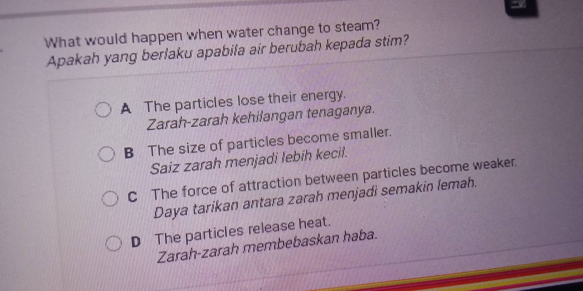 What would happen when water change to steam?
Apakah yang berlaku apabila air berubah kepada stim?
A The particles lose their energy.
Zarah-zarah kehilangan tenaganya.
B The size of particles become smaller.
Saiz zarah menjadi lebih kecil
C The force of attraction between particles become weaker.
Daya tarikan antara zarah menjadi semakin lemah.
D The particles release heat.
Zarah-zarah membebaskan haba.