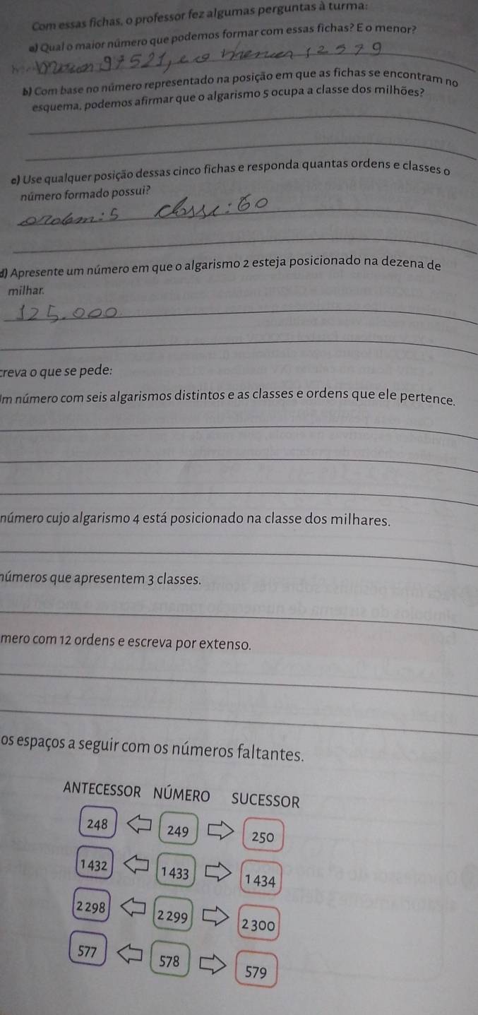 Com essas fichas, o professor fez algumas perguntas à turma 
_ 
el Qual o maior número que podemos formar com essas fichas? E o menor? 
b Com base no número representado na posição em que as fichas se encontram no 
_ 
esquema, podemos afirmar que o algarismo 5 ocupa a classe dos milhões? 
_ 
e) Use qualquer posição dessas cinco fichas e responda quantas ordens e classes o 
_ 
número formado possui? 
_ 
d) Apresente um número em que o algarismo 2 esteja posicionado na dezena de 
milhar. 
_ 
_ 
creva o que se pede: 
Im número com seis algarismos distintos e as classes e ordens que ele pertence. 
_ 
_ 
_ 
múmero cujo algarismo 4 está posicionado na classe dos milhares. 
_ 
números que apresentem 3 classes. 
_ 
mero com 12 ordens e escreva por extenso. 
_ 
_ 
os espaços a seguir com os números faltantes. 
antecessor número sucessor
248 249 250
1432 1 433 1434
2 298 2 299
2300
577 578
579